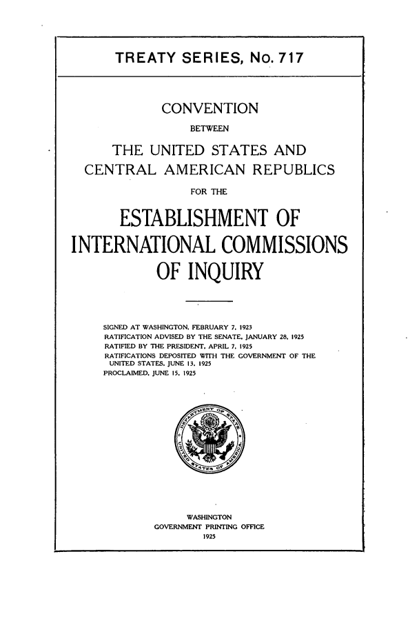 handle is hein.ustreaties/ts00717 and id is 1 raw text is: TREATY SERIES, No. 717

CONVENTION
BETWEEN
THE UNITED STATES AND
CENTRAL AMERICAN REPUBLICS
FOR THE
ESTABLISHMENT OF
INTERNATIONAL COMMISSIONS
OF INQUIRY
SIGNED AT WASHINGTON. FEBRUARY 7. 1923
RATIFICATION ADVISED BY THE SENATE. JANUARY 28. 1925
RATIFIED BY THE PRESIDENT. APRIL 7. 1925
RATIFICATIONS DEPOSITED WITH THE GOVERNMENT OF THE
UNITED STATES. JUNE 13. 1925
PROCLAIMED, JUNE 15. 1925

WASHINGTON
GOVERNMENT PRINTING OFFICE
1925


