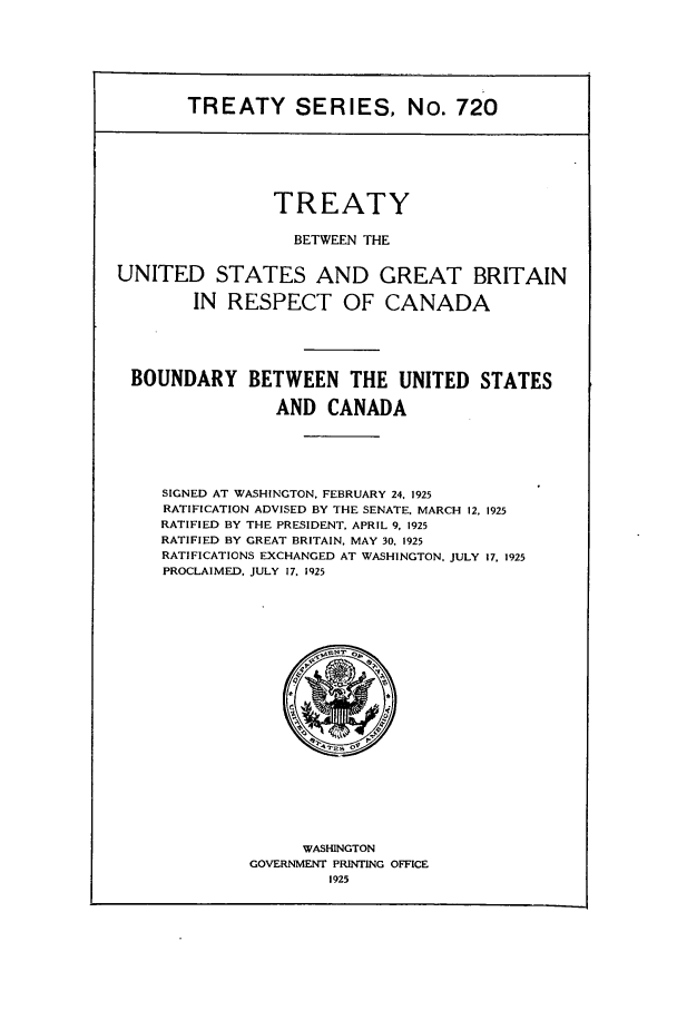 handle is hein.ustreaties/ts00720 and id is 1 raw text is: TREATY SERIES, No. 720
TREATY
BETWEEN THE
UNITED STATES AND GREAT BRITAIN
IN RESPECT OF CANADA
BOUNDARY BETWEEN THE UNITED STATES
AND CANADA
SIGNED AT WASHINGTON, FEBRUARY 24, 1925
RATIFICATION ADVISED BY THE SENATE. MARCH 12, 1925
RATIFIED BY THE PRESIDENT. APRIL 9, 1925
RATIFIED BY GREAT BRITAIN, MAY 30. 1925
RATIFICATIONS EXCHANGED AT WASHINGTON, JULY 17. 1925
PROCLAIMED, JULY 17, 1925

WASHINGTON
GOVERNMENT PRINTING OFFICE
1925


