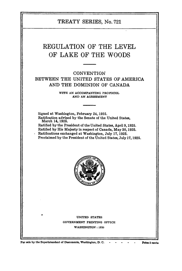 handle is hein.ustreaties/ts00721 and id is 1 raw text is: TREATY SERIES, No. 721
REGULATION OF THE LEVEL
OF LAKE OF THE WOODS
CONVENTION
BETWEEN THE UNITED STATES OF AMERICA
AND THE DOMINION OF CANADA
WITH AN ACCOMPANYING PROTOCOL
AND AN AGREEMENT
Signed at Washington, February 24, 1925.
Ratification advised by the Senate of the United States,
March 14, 1925.
Ratified by the President of the United States, April 9, 1925.
Ratified by His Majesty in respect of Canada, May 30, 1925.
Ratifications exchanged at Washington, July 17, 1925.
Proclaimed by the President of the United States, July 17, 1925.

UNITED STATES
GOVERNMENT PRINTING OFFICE
WASHINGTON: 1930

For sale by the Superintendent of Documents, Washington, D. C.                               n

Price 8 Cents


