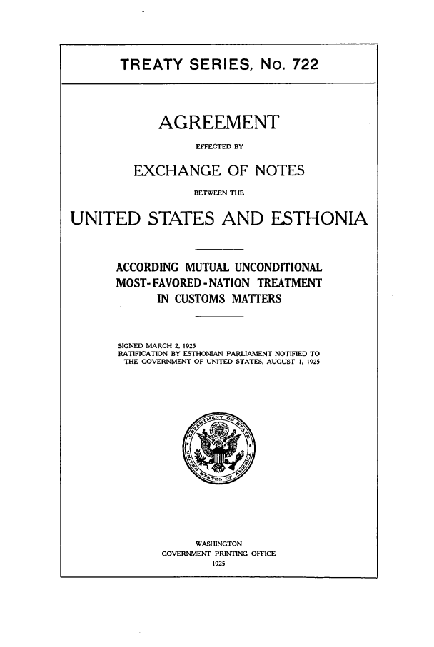 handle is hein.ustreaties/ts00722 and id is 1 raw text is: TREATY SERIES, No. 722

AGREEMENT
EFFECTED BY
EXCHANGE OF NOTES

BETWEEN THE
UNITED STATES AND ESTHONIA
ACCORDING MUTUAL UNCONDITIONAL
MOST- FAVORED - NATION TREATMENT
IN CUSTOMS MATTERS
SIGNED MARCH 2. 1925
RATIFICATION BY ESTHONIAN PARLIAMENT NOTIFIED TO
THE GOVERNMENT OF UNITED STATES. AUGUST I, 1925

WASHINGTON
GOVERNMENT PRINTING OFFICE
1925


