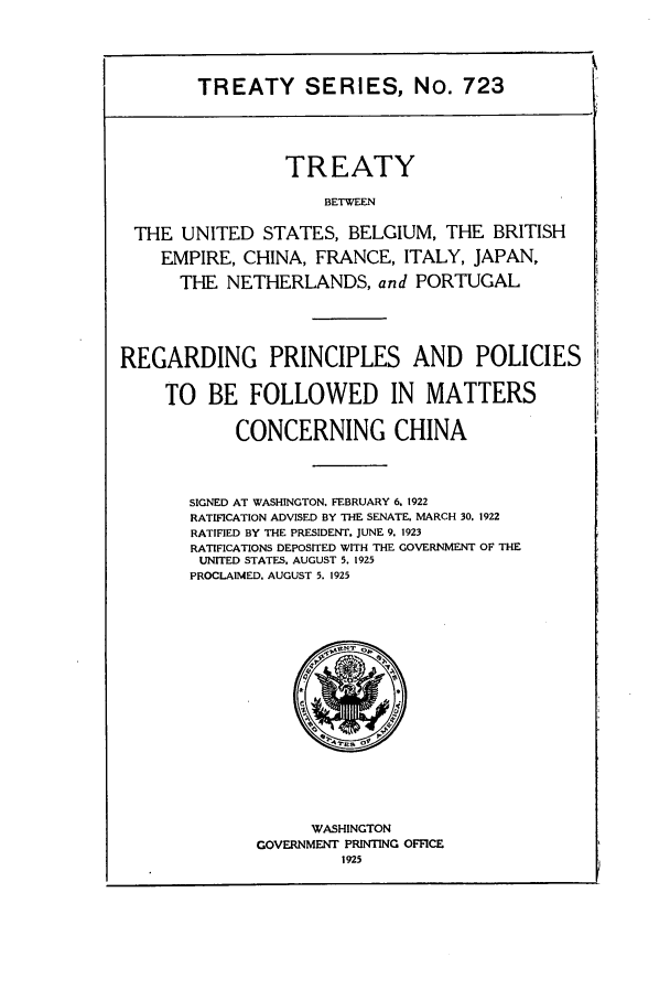 handle is hein.ustreaties/ts00723 and id is 1 raw text is: TREATY SERIES, No. 723

TREATY
BETWEEN
THE UNITED STATES, BELGIUM, THE BRITISH
EMPIRE, CHINA, FRANCE, ITALY, JAPAN,
THE NETHERLANDS, and PORTUGAL
REGARDING PRINCIPLES AND POLICIES
TO BE FOLLOWED IN MATTERS
CONCERNING CHINA
SIGNED AT WASHINGTON. FEBRUARY 6. 1922
RATIFICATION ADVISED BY THE SENATE. MARCH 30. 1922
RATIFIED BY THE PRESIDENT. JUNE 9. 1923
RATIFICATIONS DEPOSITED WITH THE GOVERNMENT OF THE
UNITED STATES, AUGUST 5. 1925
PROCLAIMED. AUGUST 5. 1925

WASHINGTON
GOVERNMENT PRINTING OFFICE
1925



