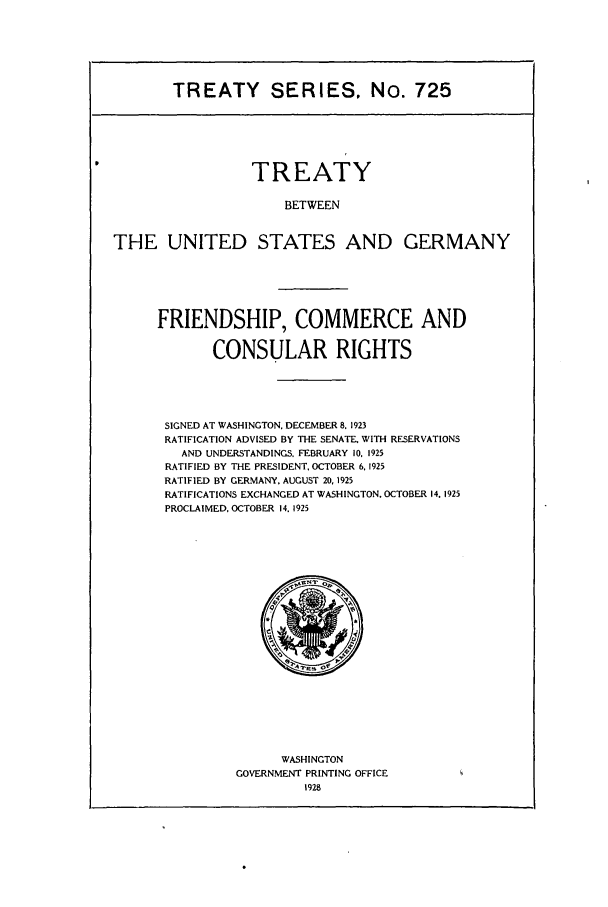 handle is hein.ustreaties/ts00725 and id is 1 raw text is: TREATY SERIES. No. 725

TREATY
BETWEEN
THE UNITED STATES AND GERMANY

FRIENDSHIP, COMMERCE AND
CONSULAR RIGHTS
SIGNED AT WASHINGTON, DECEMBER 8. 1923
RATIFICATION ADVISED BY THE SENATE. WITH RESERVATIONS
AND UNDERSTANDINGS. FEBRUARY 10, 1925
RATIFIED BY THE PRESIDENT, OCTOBER 6, 1925
RATIFIED BY GERMANY. AUGUST 20, 1925
RATIFICATIONS EXCHANGED AT WASHINGTON. OCTOBER 14. 1925
PROCLAIMED. OCTOBER 14. 1925

WASHINGTON
GOVERNMENT PRINTING OFFICE
1928


