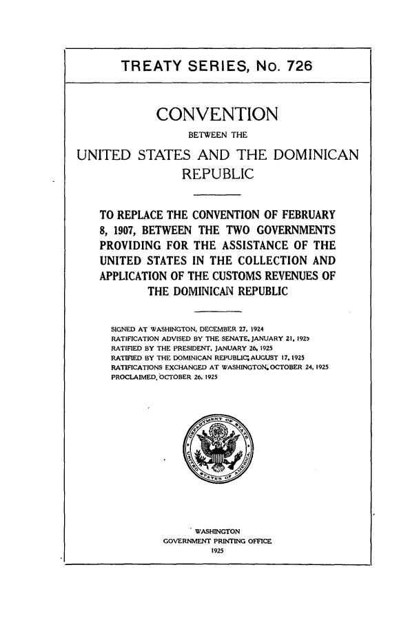 handle is hein.ustreaties/ts00726 and id is 1 raw text is: TREATY SERIES, No. 726
CONVENTION
BETWEEN THE
UNITED STATES AND THE DOMINICAN
REPUBLIC
TO REPLACE THE CONVENTION OF FEBRUARY
8, 1907, BETWEEN THE TWO GOVERNMENTS
PROVIDING FOR THE ASSISTANCE OF THE
UNITED STATES IN THE COLLECTION AND
APPLICATION OF THE CUSTOMS REVENUES OF
THE DOMINICAN REPUBLIC
SIGNED AT WASHINGTON, DECEMBER 27, 1924
RATIFICATION ADVISED BY THE SENATE. JANUARY 21, 1925
RATIFIED BY THE PRESIDENT. JANUARY 26. 1925
RATIFIED BY THE DOMINICAN REPUBLIC'AUGUST 17. 1925
RATIFICATIONS EXCHANGED AT WASHINGTON; OCTOBER 24. 1925
PROCLAIMED. OCTOBER 26, 1925

WASHINGTON
GOVERNMENT PRINTING OFFICE
1925


