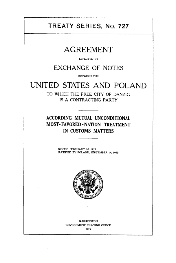 handle is hein.ustreaties/ts00727 and id is 1 raw text is: TREATY SERIES, No. 727

AGREEMENT
EFFECTED BY
EXCHANGE OF NOTES
BETWEEN THE

UNITED STATES AND POLAND
TO WHICH THE FREE CITY OF DANZIG
IS A CONTRACTING PARTY
ACCORDING MUTUAL UNCONDITIONAL
MOST- FAVORED - NATION TREATMENT
IN CUSTOMS MATTERS
SIGNED FEBRUARY 10. 1925
RATIFIED BY POLAND, SEPTEMBER 14, 1925

WASHINGTON
GOVERNMENT PRINTING OFFICE
1925


