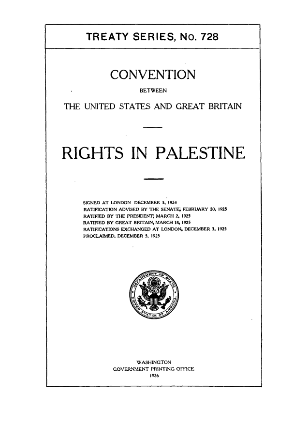 handle is hein.ustreaties/ts00728 and id is 1 raw text is: TREATY SERIES, No. 728

CONVENTION
BETWEEN
THE UNITED STATES AND GREAT BRITAIN

RIGHTS IN PALESTINE
SIGNED AT LONDON DECEMBER 3. 1924
RATIFICATION ADVISED BY THE SENATE; FEBRUARY 20, 1925
RATIFIED BY THE PRESIDENT; MARCH 2, 1925
RATIFIED BY GREAT BRITAIN, MARCH 18, 1925
RATIFICATIONS EXCHANGED AT LONDON. DECEMBER 3. 1925
PROCLAIMED. DECEMBER 5. 1925

WASHINGTON
GOVERNMENT PRINTING OrFICE
1926


