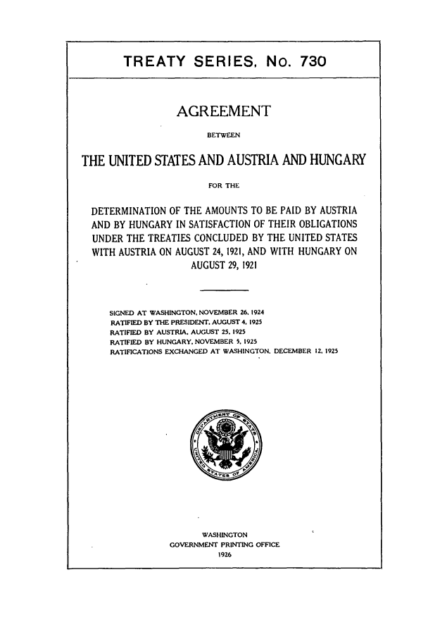 handle is hein.ustreaties/ts00730 and id is 1 raw text is: TREATY SERIES, No. 730

AGREEMENT
BETWEEN
THE UNITED STATES AND AUSTRIA AND HUNGARY
FOR THE
DETERMINATION OF THE AMOUNTS TO BE PAID BY AUSTRIA
AND BY HUNGARY IN SATISFACTION OF THEIR OBLIGATIONS
UNDER THE TREATIES CONCLUDED BY THE UNITED STATES
WITH AUSTRIA ON AUGUST 24, 1921, AND WITH HUNGARY ON
AUGUST 29, 1921

SIGNED AT WASHINGTON, NOVEMBER 26. 1924
RATIFIED BY THE PRESIDENT. AUGUST 4. 1925
RATIFIED BY AUSTRIA. AUGUST 25. 1925
RATIFIED BY HUNGARY. NOVEMBER 5. 1925
RATIFICATIONS EXCHANGED AT WASHINGTON.

WASHINGTON
GOVERNMENT PRINTING OFFICE
1926

DECEMBER 12, 1925


