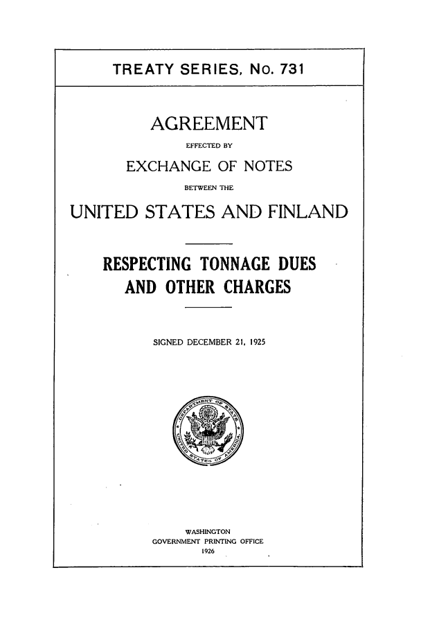handle is hein.ustreaties/ts00731 and id is 1 raw text is: TREATY SERIES, No. 731

AGREEMENT
EFFECTED BY
EXCHANGE OF NOTES
BETWEEN THE
UNITED STATES AND FINLAND
RESPECTING TONNAGE DUES
AND OTHER CHARGES
SIGNED DECEMBER 21, 1925

WASHINGTON
GOVERNMENT PRINTING OFFICE
1926


