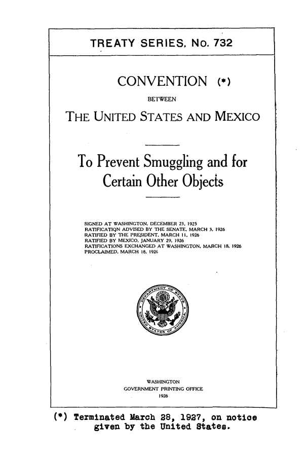 handle is hein.ustreaties/ts00732 and id is 1 raw text is: TREATY SERIES, No. 732

CONVENTION

(,.)

BETWEEN
THE UNITED STATES AND MEXICO

To Prevent Smuggling and for
Certain Other Objects
SIGNED AT WASHINGTON. DECEMBER 23, 1925
RATIFICATIQN ADVISED BY THE SENATE. MARCH 3, 1926
RATIFIED BY THE PREIDENT. MARCH II. 1926
RATIFIED BY MEXICO. JANUARY 29. 1926
RATIFICATIONS EXCHANGED AT WASHINGTON, MARCH 18. 1926
PROCLAIMED. MARCH 18. 1926

WASHINGTON
GOVERNMENT PRINTING OFFICE
1926

(*) Terminated March 28, 1927, on notioe
given by the United States.


