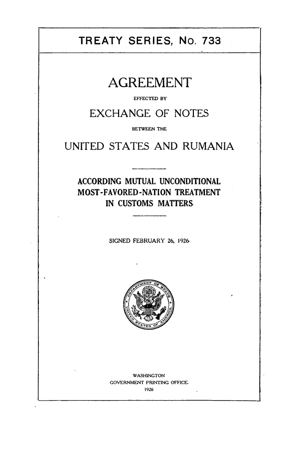 handle is hein.ustreaties/ts00733 and id is 1 raw text is: TREATY SERIES, No. 733

AGREEMENT
EFFECTED BY
EXCHANGE OF NOTES
BETWEEN THE
UNITED STATES AND RUMANIA
ACCORDING MUTUAL UNCONDITIONAL
MOST-FAVORED -NATION TREATMENT
IN CUSTOMS MATTERS
SIGNED FEBRUARY 26, 1926

WASHINGTON
GOVERNMENT PRINTING OFFICE-
1926


