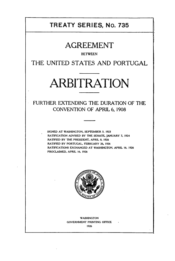 handle is hein.ustreaties/ts00735 and id is 1 raw text is: TREATY SERIES, No. 735
AGREEMENT
BETWEEN
THE UNITED STATES AND PORTUGAL
ARBITRATION
FURTHER EXTENDING THE DURATION OF THE
CONVENTION OF APRIL 6, 1908
SIGNED AT WASHINGTON. SEPTEMBER 5, 1923
RATIFICATION ADVISED BY THE SENATE. JANUARY 7. 1924
RATIFIED BY THE PRESIDENT. APRIL 8. 1926
RATIFIED BY PORTUGAL. FEBRUARY 26. 1926
RATIFICATIONS EXCHANGED AT WASHINGTON, APRIL 16, 1926
PROCLAIMED. APRIL 16. 1926

WASHINGTON
GOVERNMENT PRINTING OFFICE
1926



