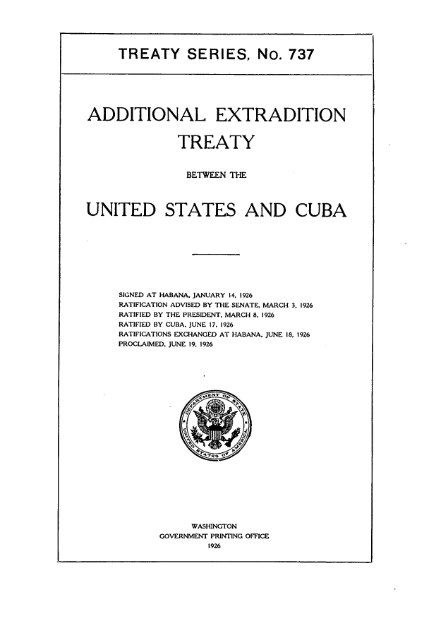handle is hein.ustreaties/ts00737 and id is 1 raw text is: TREATY SERIES, No. 737

ADDITIONAL EXTRADITION
TREATY
BETWEEN THE
UNITED STATES AND CUBA
SIGNED AT HABANA. JANUARY 14, 1926
RATIFICATION ADVISED BY THE SENATE, MARCH 3, 1926
RATIFIED BY THE PRESIDENT. MARCH 8. 1926
RATIFIED BY CUBA. JUNE 17. 1926
RATIFICATIONS EXCHANGED AT HABANA. JUNE 18, 1926
PROCLAIMED. JUNE 19, 1926

WASHINGTON
GOVERNMENT PRINTING OFFICE
1926


