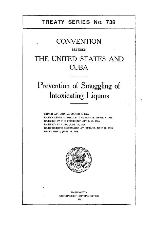 handle is hein.ustreaties/ts00738 and id is 1 raw text is: TREATY SERIES

No. 738

CONVENTION
BETWEEN
THE UNITED STATES AND
CUBA

Prevention of Smuggling of
Intoxicating Liquors

SIGNED AT HABANA, MARCH 4. 1926
RATIFICATION ADVISED BY THE SENATE. APRIL 9, 1926
RATIFIED BY THE PRESIDENT. APRIL 15, 1926
RATIFIED BY CUBA. JUNE 17. 1926
RATIFICATIONS EXCHANGED AT HABANA. JUNE 18, 1926
PROCLAIMED, JUNE 19. 1926

WASHINGTON
GOVERNMENT PRINTING OFFICE
1926


