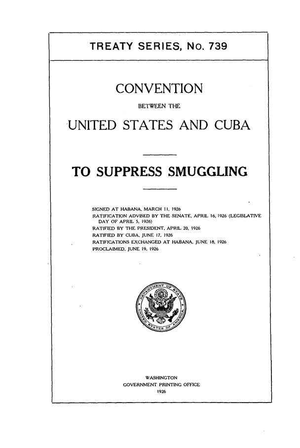 handle is hein.ustreaties/ts00739 and id is 1 raw text is: TREATY SERIES, No. 739

CONVENTION
BETWEEN THE
UNITED STATES AND CUBA
TO SUPPRESS SMUGGLING
SIGNED AT HABANA, MARCH 1I. 1926
RATIFICATION ADVISED BY THE SENATE. APRIL 16, 1926 (LEGISLATIVE
DAY OF APRIL 5. 1926)
RATIFIED BY THE PRESIDENT. APRIL 20. 1926
RATIFIED BY CUBA, JUNE 17, 1926
RATIFICATIONS EXCHANGED AT HABANA. JUNE 18. 1926
PROCLAIMED. JUNE 19. 1926

WASHINGTON
GOVERNMENT PRINTING OFFICE
1926


