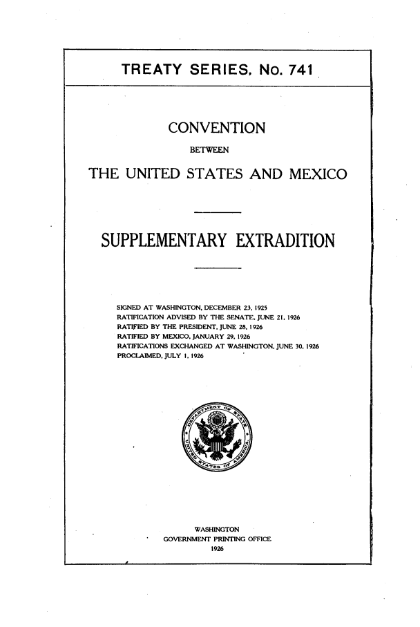 handle is hein.ustreaties/ts00741 and id is 1 raw text is: TREATY SERIES, No. 741
CONVENTION
BETWEEN
THE UNITED STATES AND MEXICO

SUPPLEMENTARY EXTRADITION
SIGNED AT WASHINGTON. DECEMBER 23. 1925
RATIFICATION ADVISED BY THE SENATE. JUNE 21. 1926
RATIFIED BY THE PRESIDENT. JUNE 28. 1926
RATIFIED BY MEXICO. JANUARY 29. 1926
RATIFICATIONS EXCHANGED AT WASHINGTON. JUNE 30. 1926
PROCLAIMED. JULY I. 1926

WASHINGTON
GOVERNMENT PRINTING OFFICE
1926


