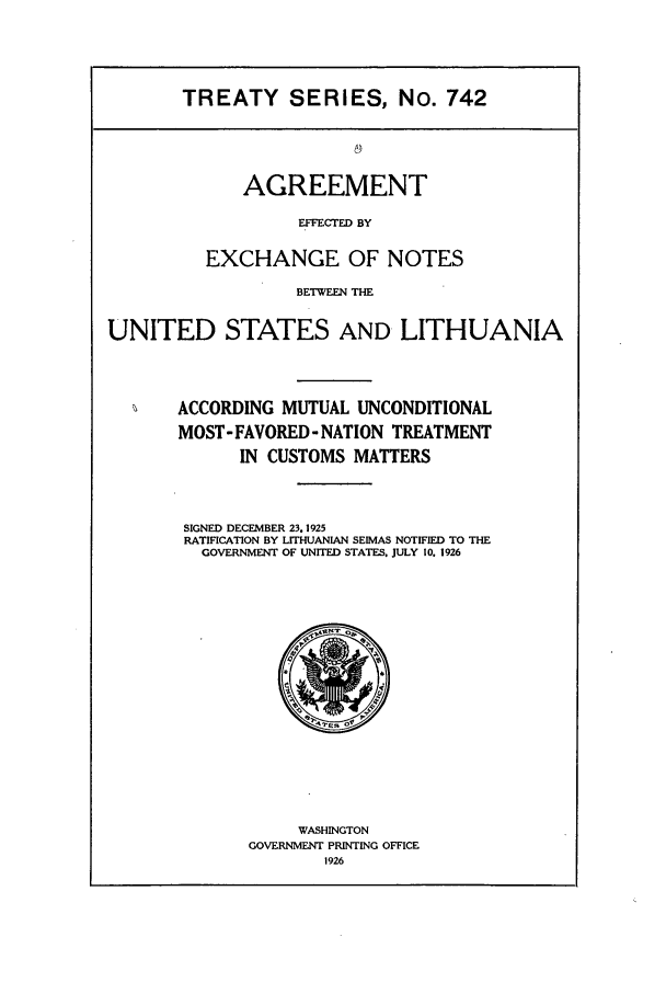 handle is hein.ustreaties/ts00742 and id is 1 raw text is: TREATY SERIES, No. 742

AGREEMENT
EFFECTED BY
EXCHANGE OF NOTES

BETWEEN THE
UNITED STATES AND LITHUANIA
ACCORDING MUTUAL UNCONDITIONAL
MOST- FAVORED- NATION TREATMENT
IN CUSTOMS MATTERS
SIGNED DECEMBER 23.1925
RATIFICATION BY LITHUANIAN SEIMAS NOTIFIED TO THE
GOVERNMENT OF UNITED STATES. JULY 10. 1926

WASHINGTON
GOVERNMENT PRINTING OFFICE
1926


