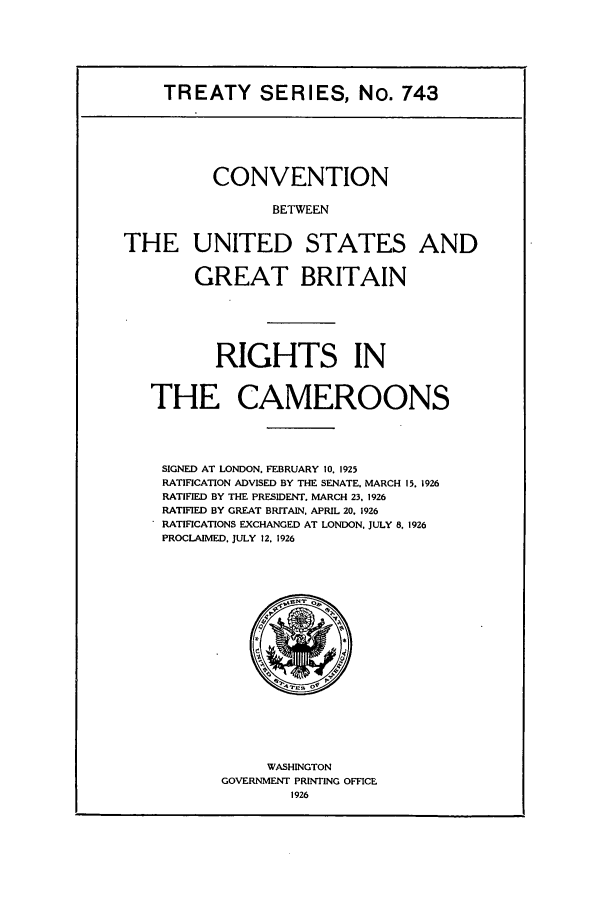 handle is hein.ustreaties/ts00743 and id is 1 raw text is: TREATY SERIES, No. 743
CONVENTION
BETWEEN
THE UNITED STATES AND
GREAT BRITAIN
RIGHTS IN
THE CAMEROONS
SIGNED AT LONDON. FEBRUARY 10. 1925
RATIFICATION ADVISED BY THE SENATE. MARCH 15. 1926
RATIFIED BY THE PRESIDENT. MARCH 23, 1926
RATIFIED BY GREAT BRITAIN. APRIL 20, 1926
RATIFICATIONS EXCHANGED AT LONDON, JULY 8, 1926
PROCLAIMED. JULY 12. 1926

WASHINGTON
GOVERNMENT PRINTING OFFICE
1926


