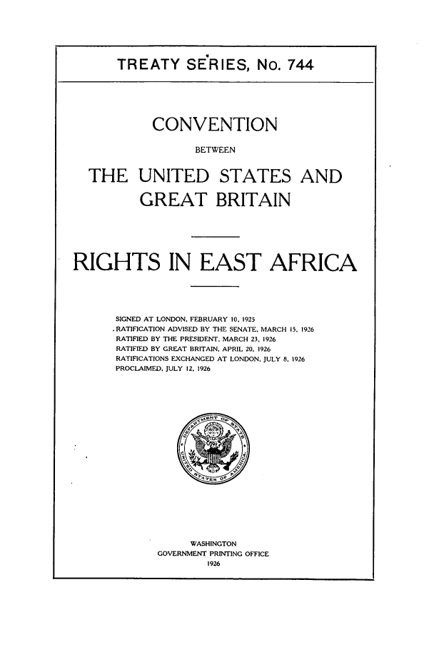 handle is hein.ustreaties/ts00744 and id is 1 raw text is: TREATY SE-RIES, No. 744
CONVENTION
BETWEEN
THE UNITED STATES AND
GREAT BRITAIN
RIGHTS IN EAST AFRICA
SIGNED AT LONDON. FEBRUARY 10. 1925
.RATIFICATION ADVISED BY THE SENATE. MARCH 15, 1926
RATIFIED BY THE PRESIDENT, MARCH 23. 1926
RATIFIED BY GREAT BRITAIN, APRIL 20. 1926
RATIFICATIONS EXCHANGED AT LONDON, JULY 8. 1926
PROCLAIMED, JULY 12. 1926

WASHINGTON
GOVERNMENT PRINTING OFFICE
1926


