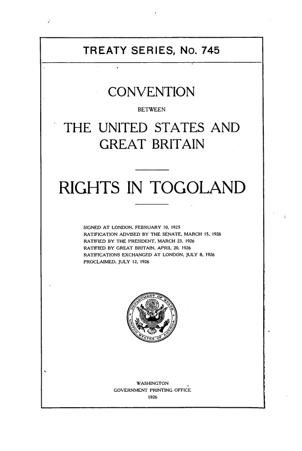 handle is hein.ustreaties/ts00745 and id is 1 raw text is: TREATY SERIES, No. 745
CONVENTION
BETWEEN
THE UNITED STATES AND
GREAT BRITAIN
RIGHTS IN TOGOLAND
SIGNED AT LONDON. FEBRUARY 10. 1925
RATIFICATION ADVISED BY THE SENATE, MARCH 15, 1926
RATIFIED BY THE PRESIDENT. MARCH 23. 1926
RATIFIED BY GREAT BRITAIN, APRIL 20, 1926
RATIFICATIONS EXCHANGED AT LONDON. JULY 8. 1926
PROCLAIMED. JULY 12. 1926

WASHINGTON
GOVERNMENT PRINTING OFFICE
1926


