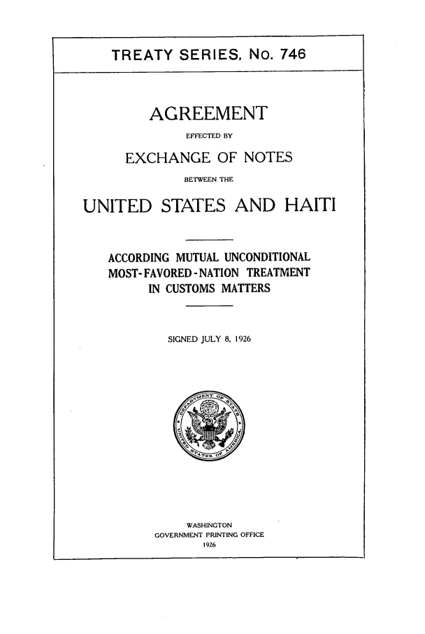 handle is hein.ustreaties/ts00746 and id is 1 raw text is: TREATY SERIES, No. 746

AGREEMENT
EFFECTED BY
EXCHANGE OF NOTES

BETWEEN THE
UNITED STATES AND HAITI
ACCORDING MUTUAL UNCONDITIONAL
MOST- FAVORED - NATION TREATMENT
IN CUSTOMS MATTERS
SIGNED JULY 8, 1926

WASHINGTON
GOVERNMENT PRINTING OFFICE
1926


