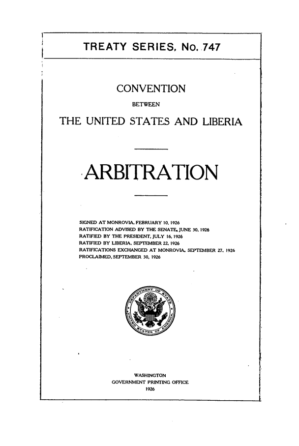 handle is hein.ustreaties/ts00747 and id is 1 raw text is: TREATY SERIES, No. .747

CONVENTION
BETWEEN
THE UNITED STATES AND LIBERIA

ARBITRATION
SIGNED AT MONROVIA, FEBRUARY 10, 1926
RATIFICATION ADVISED BY THE SENATE. JUNE 30. 1926
RATIFIED BY THE PRESIDENT, JULY 16.1926
RATIFIED BY LIBERIA. SEPTEMBER 22. 1926
RATIFICATIONS EXCHANGED AT MONROVIA. SEPTEMBER 27. 1926
PROCLAIMED, SEPTEMBER 30. 1926

WASHINGTON
GOVERNMENT PRINTING OFFICE
1926


