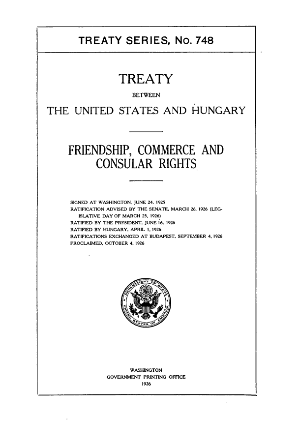 handle is hein.ustreaties/ts00748 and id is 1 raw text is: TREATY SERIES, No. 748
TREATY
BETWEEN
THE UNITED STATES AND HUNGARY

FRIENDSHIP, COMMERCE AND
CONSULAR RIGHTS
SIGNED AT WASHINGTON. JUNE 24. 1925
RATIFICATION ADVISED BY THE SENATE. MARCH 26. 1926 (LEG-
ISLATIVE DAY OF MARCH 25. 1926)
RATIFIED BY THE PRESIDENT. JUNE 16. 1926
RATIFIED BY HUNGARY. APRIL I, 1926
RATIFICATIONS EXCHANGED AT BUDAPEST. SEPTEMBER 4, 1926
PROCLAIMED. OCTOBER 4. 1926

WASHINGTON
GOVERNMENT PRINTING OFFICE
1926



