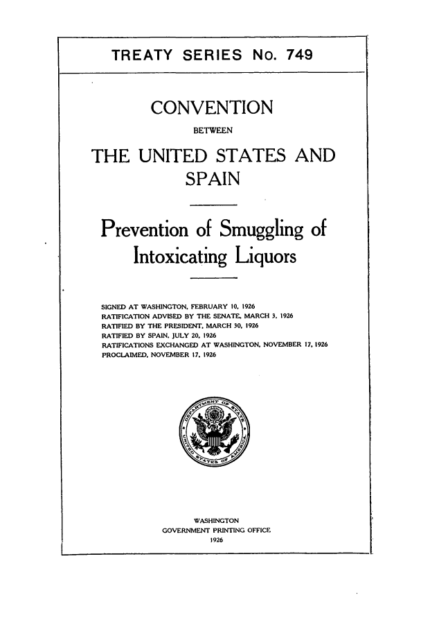 handle is hein.ustreaties/ts00749 and id is 1 raw text is: TREATY SERIES No. 749
CONVENTION
BETWEEN
THE UNITED STATES AND
SPAIN

Prevention of Smuggling of
Intoxicating Liquors
SIGNED AT WASHINGTON. FEBRUARY 10. 1926
RATIFICATION ADVISED BY THE SENATE. MARCH 3, 1926
RATIFIED BY THE PRESIDENT. MARCH 30, 1926
RATIFIED BY SPAIN. JULY 20. 1926
RATIFICATIONS EXCHANGED AT WASHINGTON, NOVEMBER 17. 1926
PROCLAIMED. NOVEMBER 17. 1926

WASHINGTON
GOVERNMENT PRINTING OFFICE
1926


