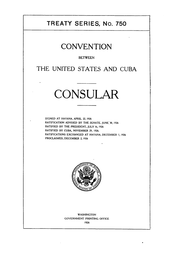 handle is hein.ustreaties/ts00750 and id is 1 raw text is: TREATY SERIES, No. 750
CONVENTION
BETWEEN
THE UNITED STATES AND CUBA

CONSULAR
SIGNED AT HAVANA. APRIL 22, 1926
RATIFICATION ADVISED BY THE SENATE, JUNE 30, 1926
RATIFIED BY THE PRESIDENT. JULY 16. 1926
RATIFIED BY CUBA. NOVEMBER 29. 1926.
RATIFICATIONS EXCHANGED AT HAVANA. DECEMBER I. 1926
PROCLAIMED. DECEMBER 2, 1926

WASHINGTON
GOVERNMENT PRINTING OFFICE
1926


