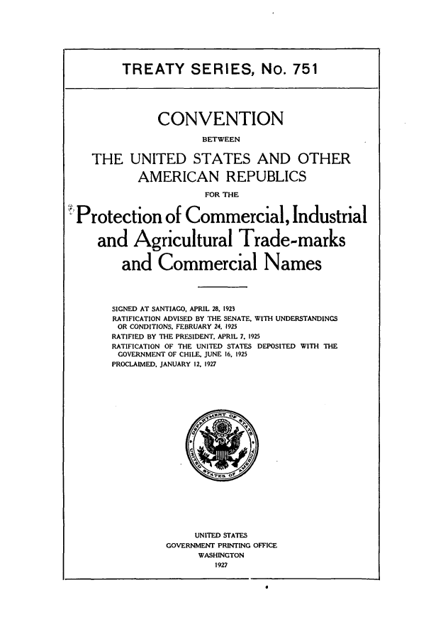 handle is hein.ustreaties/ts00751 and id is 1 raw text is: TREATY SERIES, No. 751

CONVENTION
BETWEEN
THE UNITED STATES AND OTHER
AMERICAN REPUBLICS
FOR THE
Protection of Commercial, Industrial
and Agricultural Trade-marks
and Commercial Names
SIGNED AT SANTIAGO. APRIL 28, 1923
RATIFICATION ADVISED BY THE SENATE. WITH UNDERSTANDINGS
OR CONDITIONS, FEBRUARY 24. 1925
RATIFIED BY THE PRESIDENT. APRIL 7, 1925
RATIFICATION OF THE UNITED STATES DEPOSITED WITH THE
GOVERNMENT OF CHILE. JUNE 16. 1925
PROCLAIMED. JANUARY 12. 1927

UNITED STATES
GOVERNMENT PRINTING OFFICE
WASHINGTON
1927


