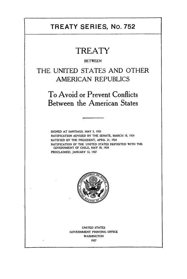 handle is hein.ustreaties/ts00752 and id is 1 raw text is: TREATY SERIES, No. 752

TREATY
BETWEEN
THE UNITED STATES AND OTHER
AMERICAN REPUBLICS
To Avoid or Prevent Conflicts
Between the American States
SIGNED AT SANTIAGO. MAY 3. 1923
RATIFICATION ADVISED BY THE SENATE. MARCH 18. 1924
RATIFIED BY THE PRESIDENT, APRIL 21, 1924
RATIFICATION OF THE UNITED STATES DEPOSITED WITH THE
GOVERNMENT OF CHILE. MAY 30, 1924
PROCLAIMED. JANUARY 12. 1927

UNITED STATES
GOVERNMENT PRINTING OFFICE
WASHINGTON
1927


