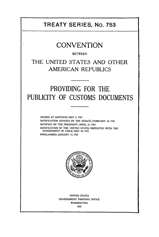 handle is hein.ustreaties/ts00753 and id is 1 raw text is: TREATY SERIES, No. 753

CONVENTION
BETWEEN
THE UNITED STATES AND OTHER
AMERICAN REPUBLICS
PROVIDING FOR THE
PUBLICITY OF CUSTOMS DOCUMENTS
SIGNED AT SANTIAGO, MAY 3. 1923
RATIFICATION ADVISED BY THE SENATE, FEBRUARY 18. 1924
RATIFIED BY THE PRESIDENT, APRIL 21, 1924
RATIFICATION OF THE UNITED STATES DEPOSITED WITH THE
GOVERNMENT OF CHILE, MAY 30, 1924
PROCLAIMED. JANUARY 12, 1927

UNITED STATES
GOVERNMENT PRINTING OFFICE
WASHINGTON
1927


