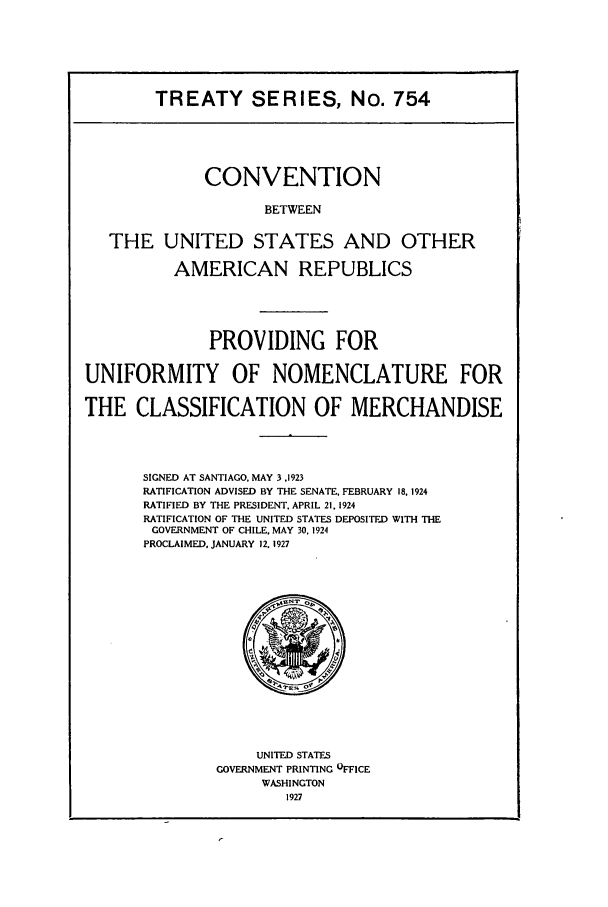 handle is hein.ustreaties/ts00754 and id is 1 raw text is: TREATY SERIES, No. 754
CONVENTION
BETWEEN
THE UNITED STATES AND OTHER
AMERICAN REPUBLICS
PROVIDING FOR
UNIFORMITY OF NOMENCLATURE FOR
THE CLASSIFICATION OF MERCHANDISE
SIGNED AT SANTIAGO, MAY 3,1923
RATIFICATION ADVISED BY THE SENATE, FEBRUARY 18, 1924
RATIFIED BY THE PRESIDENT. APRIL 21, 1924
RATIFICATION OF THE UNITED STATES DEPOSITED WITH THE
GOVERNMENT OF CHILE, MAY 30. 1924
PROCLAIMED. JANUARY 12. 1927

UNITED STATES
GOVERNMENT PRINTING OFFICE
WASHINGTON
1927


