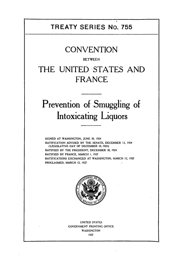 handle is hein.ustreaties/ts00755 and id is 1 raw text is: TREATY SERIES No. 755

CONVENTION
BETWEEN
THE UNITED STATES AND
FRANCE
Prevention of Smuggling of
Intoxicating Liquors
SIGNED AT WASHINGTON. JUNE 30, 1924
RATIFICATION ADVISED BY THE SENATE, DECEMBER 12, 1924
(LEGISLATIVE DAY OF DECEMBER 10. 1924)
RATIFIED BY THE PRESIDENT. DECEMBER 30, 1924
RATIFIED BY FRANCE, MARCH 1, 1927
RATIFICATIONS EXCHANGED AT WASHINGTON, MARCH 12, 1927
PROCLAIMED, MARCH 12, 1927

UNITED STATES
GOVERNMENT PRINTING OFFICE
WASHINGTON
1927



