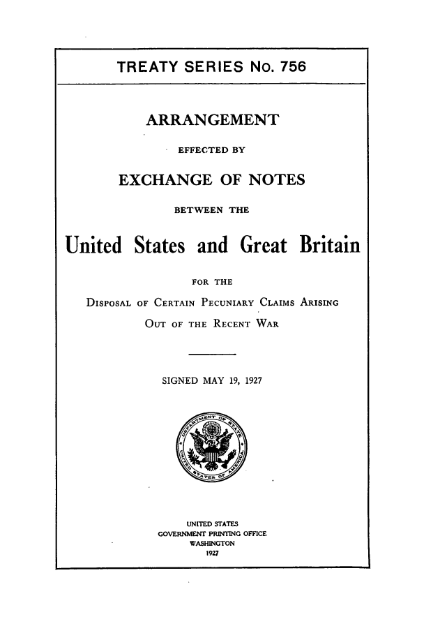 handle is hein.ustreaties/ts00756 and id is 1 raw text is: TREATY SERIES No. 756

ARRANGEMENT
EFFECTED BY
EXCHANGE OF NOTES
BETWEEN THE

United

States

and Great Britain

FOR THE

DISPOSAL OF CERTAIN PECUNIARY CLAIMS ARISING
OUT OF THE RECENT WAR
SIGNED MAY 19, 1927

UNITED STATES
GOVERNMENT PRINTING OFFICE
WASHINGTON
1927


