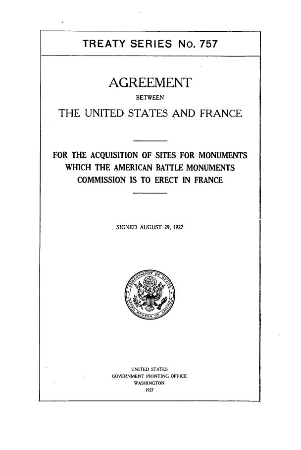 handle is hein.ustreaties/ts00757 and id is 1 raw text is: TREATY SERIES No. 757
AGREEMENT
BETWEEN
THE UNITED STATES AND FRANCE

FOR THE ACQUISITION OF SITES FOR MONUMENTS
WHICH THE AMERICAN BATTLE MONUMENTS
COMMISSION IS TO ERECT IN FRANCE
SIGNED AUGUST 29, 1927

UNITED STATES
GOVERNMENT PRINTING OFFICE
WASHINGTON
1927


