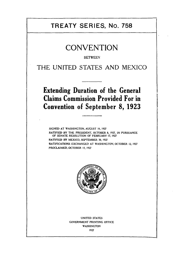 handle is hein.ustreaties/ts00758 and id is 1 raw text is: TREATY SERIES, No. 758

CONVENTION
BETWEEN
THE UNITED STATES AND MEXICO

Extending Duration of the General
Claims Commission Provided For in
Convention of September 8, 1923
SIGNED AT WASHINGTON, AUGUST 16. 1927
RATIFIED BY THE PRESIDENT. OCTOBER 8, 1927, IN PURSUANCE
OF SENATE RESOLUTION OF FEBRUARY 17, 1927
RATIFIED BY MEXICO, SEPTEMBER 30. 1927
RATIFICATIONS EXCHANGED AT WASHINGTON, OCTOBER 12, 1927
PROCLAIMED. OCTOBER 13, 1927

UNITED STATES
GOVERNMENT PRINTING OFFICE
WASHINGTON
1927


