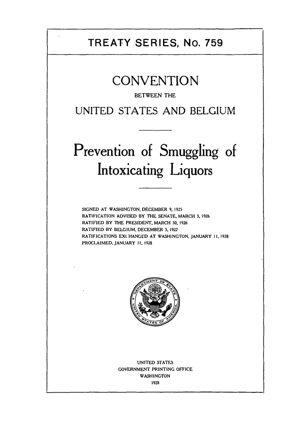 handle is hein.ustreaties/ts00759 and id is 1 raw text is: TREATY SERIES, No. 759

CONVENTION
BETWEEN THE
UNITED STATES AND BELGIUM
Prevention of Smuggling of
Intoxicating Liquors

SIGNED AT WASHINGTON, DECEMBER 9. 1925
RATIFICATION ADVISED BY THE SENATE. MARCH 3, 1926
RATIFIED BY THE PRESIDENT, MARCH 30, 1926
RATIFIED BY BELGIUM, DECEMBER 5. 1927
RATIFICATIONS EX( HANGED AT WASHINGTON, JANUARY II. 1928
PROCLAIMED. JANUARY II. 1928

UNITED STATES
GOVERNMENT PRINTING OFFICE
WASHINGTON
1928


