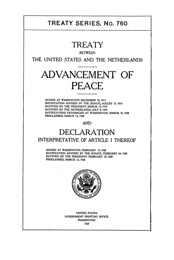 handle is hein.ustreaties/ts00760 and id is 1 raw text is: TREATY SERIES, No. 760
TREATY
BETWEEN
THE UNITED STATES AND THE NETHERLANDS
ADVANCEMENT OF
PEACE
SIGNED AT WASHINGTON, DECEMBER 18, 1913
RATIFICATION ADVISED BY THE SENATE. AUGUST 13. 1914
RATIFIED BY THE PRESIDENT. MARCH 14. 1917
RATIFIED BY THE NETHERLANDS, JULY 8. 1924
RATIFICATIONS EXCHANGED AT WASHINGTON, MARCH 10. 1928
PROCLAIMED. MARCH 12,1928
AND
DECLARATION
INTERPRETATIVE OF ARTICLE I THEREOF
SIGNED AT WASHINGTON. FEBRUARY 13.1928
RATIFICATION ADVISED BY THE SENATE. FEBRUARY 24. 1928
RATIFIED BY THE PRESIDENT, FEBRUARY 27.1928
PROCLAIMED. MARCH 12, 1928
UNITED STATES
GOVERNMENT PRINTING OFFICE
WASHINGTON
1928


