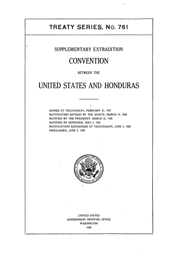 handle is hein.ustreaties/ts00761 and id is 1 raw text is: TREATY SERIES, No. 761

SUPPLEMENTARY EXTRADITION
CONVENTION
BETWEEN THE
UNITED STATES AND HONDURAS
SIGNED AT TEGUCIGALPA. FEBRUARY 21. 1927
RATIFICATION ADVISED BY THE SENATE. MARCH 14. 1928
RATIFIED BY THE PRESIDENT. MARCH 22, 1928
RATIFIED BY HONDURAS. MAY, 2. 1928
RATIFICATIONS EXCHANGED AT TEGUCIGALPA. JUNE 5. 1928
PROCLAIMED, JUNE 7. 1928

UNITED STATES
GOVERNMENT PRINTING OFFICE
WASHINGTON
1928


