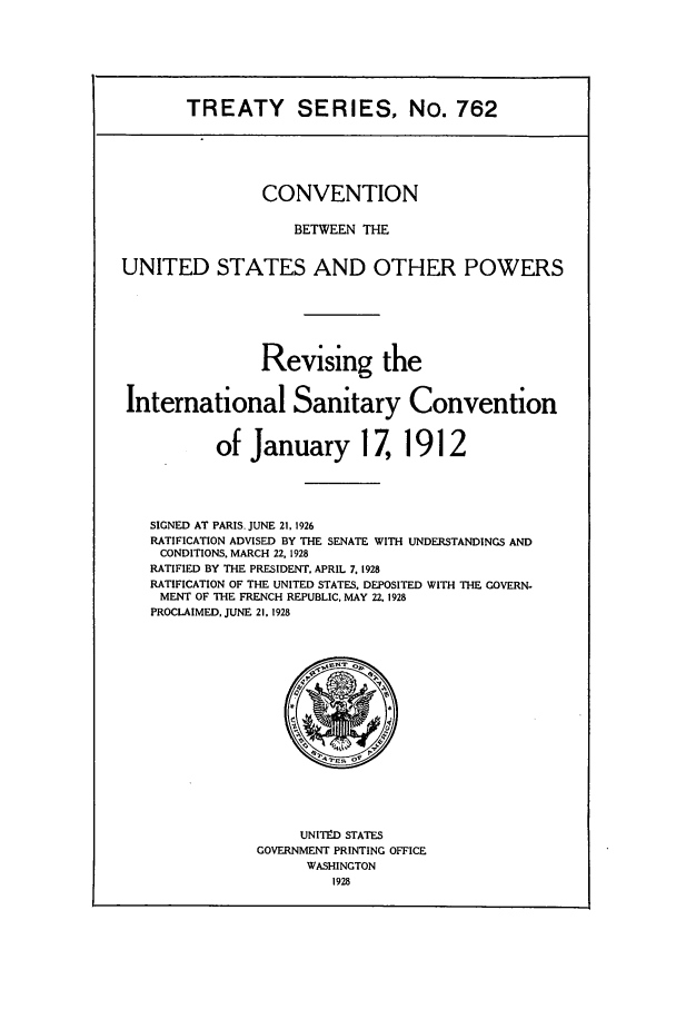 handle is hein.ustreaties/ts00762 and id is 1 raw text is: TREATY SERIES, No. 762

CONVENTION
BETWEEN THE
UNITED STATES AND OTHER POWERS
Revising the
International Sanitary Convention
of January 17, 1912
SIGNED AT PARIS. JUNE 21,1926
RATIFICATION ADVISED BY THE SENATE WITH UNDERSTANDINGS AND
CONDITIONS. MARCH 22, 1928
RATIFIED BY THE PRESIDENT. APRIL 7. 1928
RATIFICATION OF THE UNITED STATES, DEPOSITED WITH THE GOVERN-
MENT OF THE FRENCH REPUBLIC, MAY 22. 1928
PROCLAIMED, JUNE 21,1928

UNITV-D STATES
GOVERNMENT PRINTING OFFICE
WASHINGTON
1928


