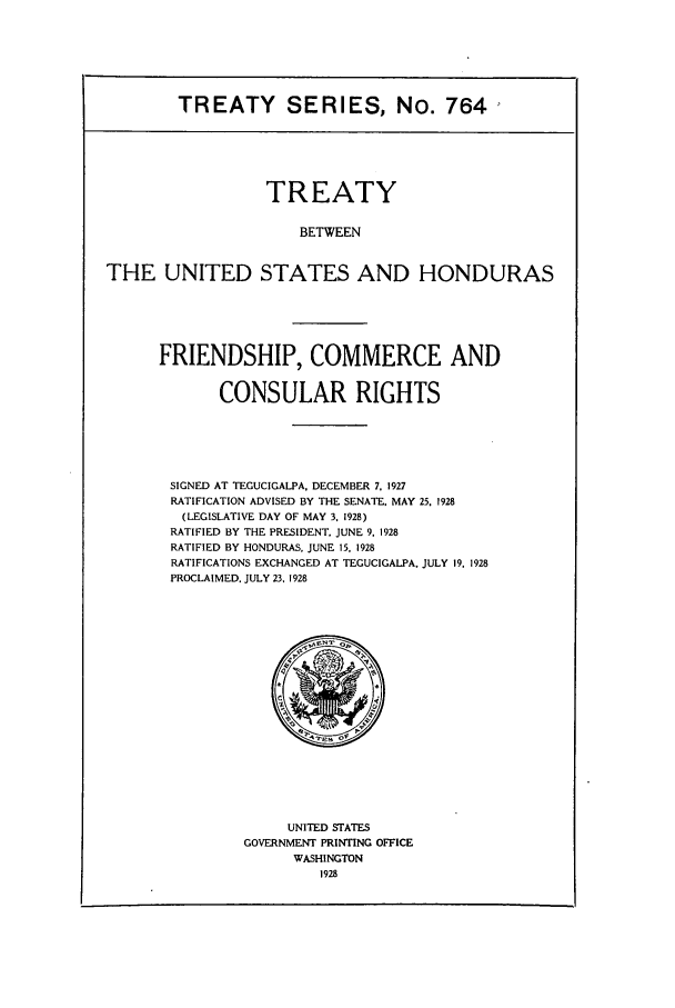 handle is hein.ustreaties/ts00764 and id is 1 raw text is: TREATY SERIES, No. 764

TREATY
BETWEEN
THE UNITED STATES AND HONDURAS

FRIENDSHIP, COMMERCE AND
CONSULAR RIGHTS
SIGNED AT TEGUCIGALPA, DECEMBER 7, 1927
RATIFICATION ADVISED BY THE SENATE. MAY 25. 1928
(LEGISLATIVE DAY OF MAY 3. 1928)
RATIFIED BY THE PRESIDENT, JUNE 9. 1928
RATIFIED BY HONDURAS, JUNE 15, 1928
RATIFICATIONS EXCHANGED AT TEGUCIGALPA. JULY 19. 1928
PROCLAIMED. JULY 23, 1928

UNITED STATES
GOVERNMENT PRINTING OFFICE
WASHINGTON
1928


