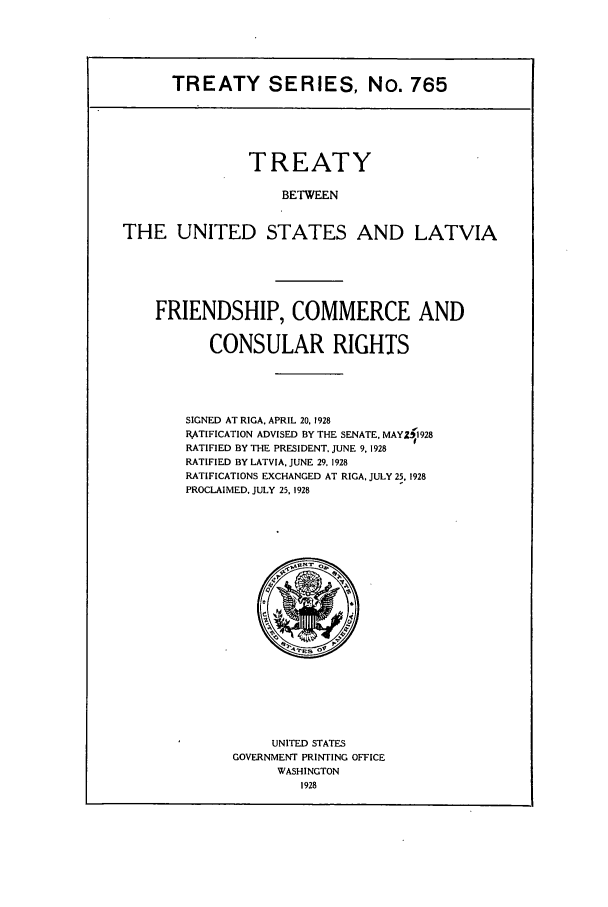 handle is hein.ustreaties/ts00765 and id is 1 raw text is: TREATY SERIES, No. 765
TREATY
BETWEEN
THE UNITED STATES AND LATVIA

FRIENDSHIP, COMMERCE AND
CONSULAR RIGHTS
SIGNED AT RIGA. APRIL 20. 1928
RATIFICATION ADVISED BY THE SENATE, MAYZ;1 928
RATIFIED BY THE PRESIDENT. JUNE 9, 1928
RATIFIED BY LATVIA, JUNE 29. 1928
RATIFICATIONS EXCHANGED AT RIGA, JULY 25. 1928
PROCLAIMED. JULY 25, 1928

UNITED STATES
GOVERNMENT PRINTING OFFICE
WASHINGTON
1928


