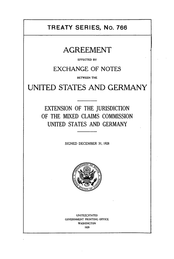 handle is hein.ustreaties/ts00766 and id is 1 raw text is: TREATY SERIES, No. 766

AGREEMENT
EFFECTED BY
EXCHANGE OF NOTES

BETWEEN THE
UNITED STATES AND GERMANY
EXTENSION OF THE JURISDICTION
OF THE MIXED CLAIMS COMMISSION
UNITED STATES AND GERMANY
SIGNED DECEMBER 31. 1928

UNITEDSTATES
GOVERNMENT PRINTING OFFICE
WASHINGTON
1929


