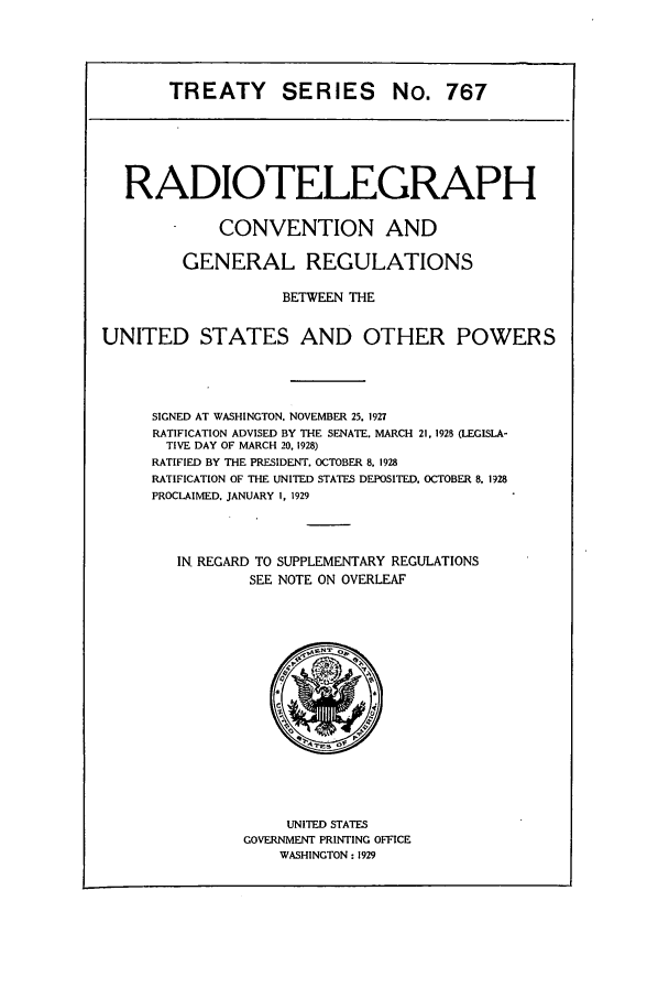 handle is hein.ustreaties/ts00767 and id is 1 raw text is: TREATY SERIES No. 767

RADIOTELEGRAPH
CONVENTION AND
GENERAL REGULATIONS
BETWEEN THE
UNITED STATES AND OTHER POWERS
SIGNED AT WASHINGTON. NOVEMBER 25. 1927
RATIFICATION ADVISED BY THE SENATE. MARCH 21, 1928 (LEGISLA-
TIVE DAY OF MARCH 20, 1928)
RATIFIED BY THE PRESIDENT. OCTOBER 8. 1928
RATIFICATION OF THE UNITED STATES DEPOSITED. OCTOBER 8, 1928
PROCLAIMED. JANUARY I, 1929
IN REGARD TO SUPPLEMENTARY REGULATIONS
SEE NOTE ON OVERLEAF

UNITED STATES
GOVERNMENT PRINTING OFFICE
WASHINGTON: 1929


