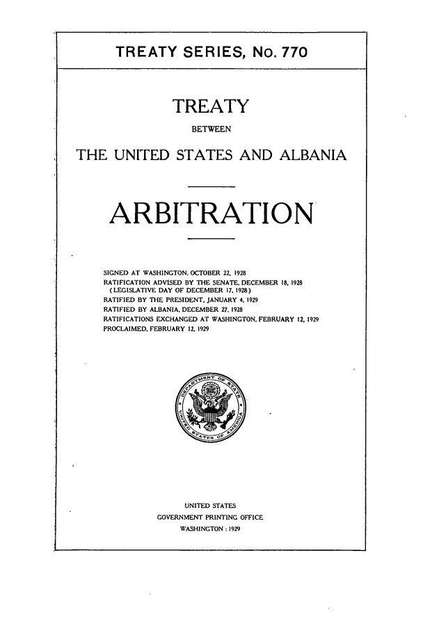 handle is hein.ustreaties/ts00770 and id is 1 raw text is: TREATY SERIES, No. 770
TREATY
BETWEEN
THE UNITED STATES AND ALBANIA

ARBITRATION
SIGNED AT WASHINGTON, OCTOBER 22, 1928
RATIFICATION ADVISED BY THE SENATE, DECEMBER 18, 1928
(LEGISLATIVE DAY OF DECEMBER 17. 1928)
RATIFIED BY THE PRESIDENT. JANUARY 4. 1929
RATIFIED BY ALBANIA, DECEMBER 27, 1928
RATIFICATIONS EXCHANGED AT WASHINGTON. FEBRUARY 12, 1929
PROCLAIMED, FEBRUARY 12. 1929

UNITED STATES
GOVERNMENT PRINTING OFFICE
WASHINGTON: 1929


