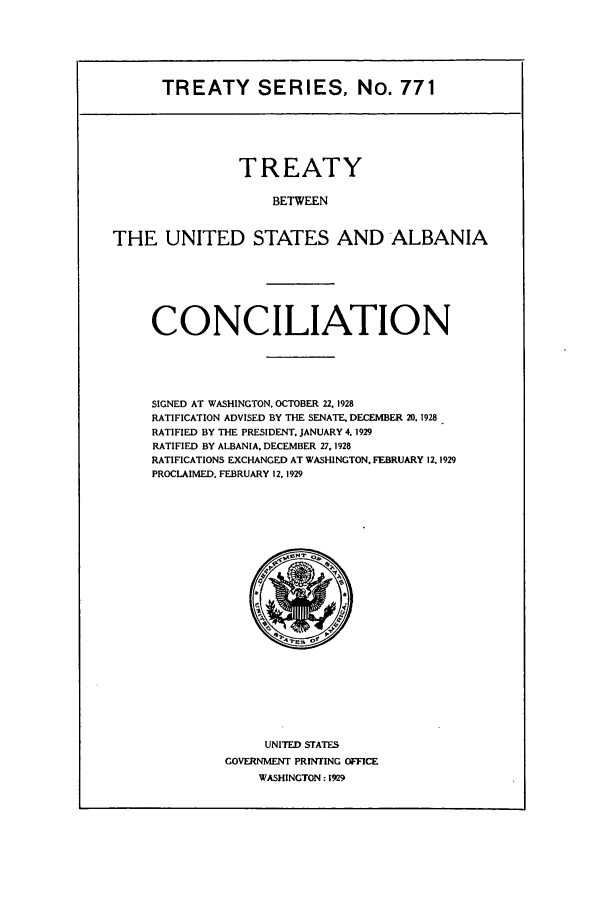 handle is hein.ustreaties/ts00771 and id is 1 raw text is: TREATY SERIES, No. 771

TREATY
BETWEEN
THE UNITED STATES AND ALBANIA

CONCILIATION
SIGNED AT WASHINGTON, OCTOBER 22. 1928
RATIFICATION ADVISED BY THE SENATE. DECEMBER 20. 1928
RATIFIED BY THE PRESIDENT. JANUARY 4. 1929
RATIFIED BY ALBANIA. DECEMBER 27, 1928
RATIFICATIONS EXCHANGED AT WASHINGTON. FEBRUARY 12.1929
PROCLAIMED. FEBRUARY 12.1929

UNITED STATES
GOVERNMENT PRINTING OFFICE
WASHINGTON : 1929


