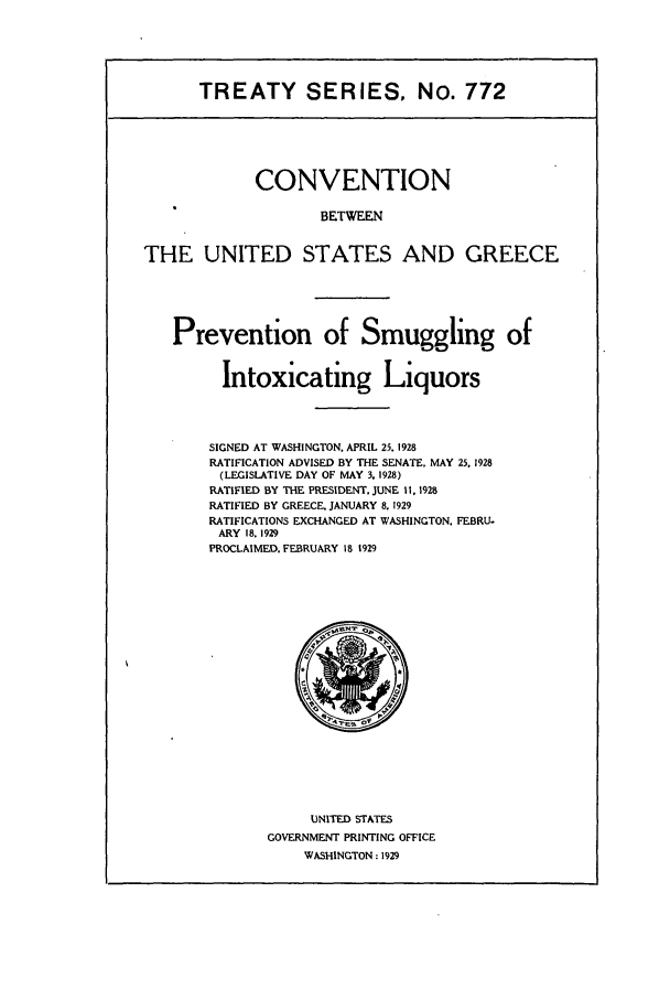 handle is hein.ustreaties/ts00772 and id is 1 raw text is: TREATY SERIES, No. 772
CONVENTION
BETW EN
THE UNITED STATES AND GREECE

Prevention of Smuggling of
Intoxicating Liquors
SIGNED AT WASHINGTON, APRIL 25. 1928
RATIFICATION ADVISED BY THE SENATE, MAY 25. 1928
(LEGISLATIVE DAY OF MAY 3. 1928)
RATIFIED BY THE PRESIDENT, JUNE 11. 1928
RATIFIED BY GREECE, JANUARY 8. 1929
RATIFICATIONS EXCHANGED AT WASHINGTON. FEBRU-
ARY 18. 1929
PROCLAIMED. FEBRUARY 18 1929

UNITED STATES
GOVERNMENT PRINTING OFFICE
WASHINGTON: 1929


