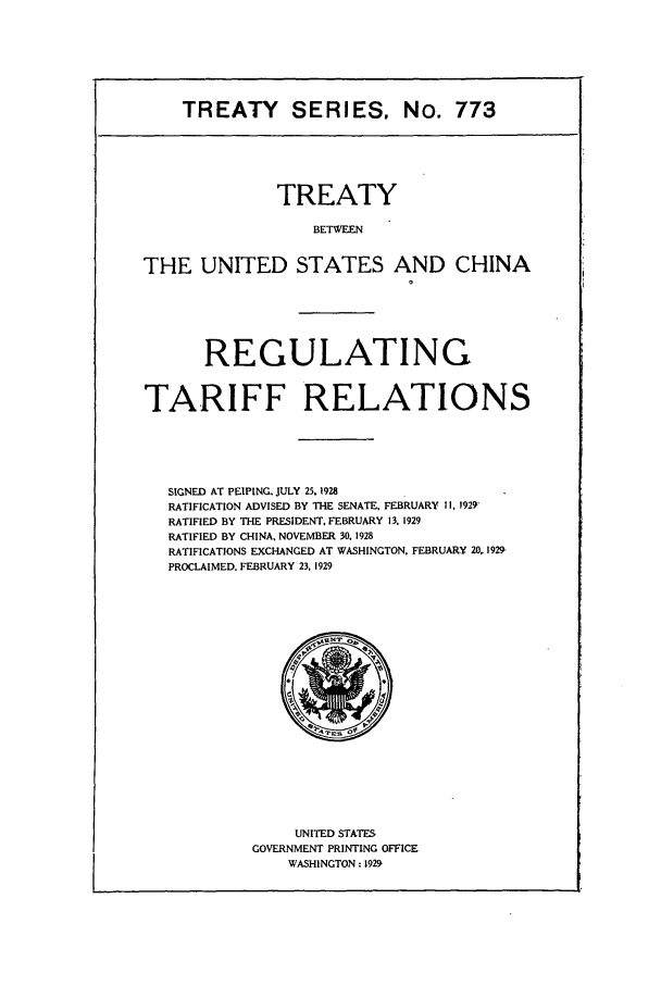 handle is hein.ustreaties/ts00773 and id is 1 raw text is: TREATY SERIES, No. 773

TREATY
BETWEEN
THE UNITED STATES AND CHINA

REGULATING
TARIFF RELATIONS
SIGNED AT PEIPING. JULY 25. 1928
RATIFICATION ADVISED BY THE SENATE, FEBRUARY II, 1929'
RATIFIED BY THE PRESIDENT, FEBRUARY 13. 1929
RATIFIED BY CHINA, NOVEMBER 30. 1928
RATIFICATIONS EXCHANGED AT WASHINGTON. FEBRUARY 20, 1929-
PROCLAIMED. FEBRUARY 23, 1929

UNITED STATES
GOVERNMENT PRINTING OFFICE
WASHINGTON: 1929



