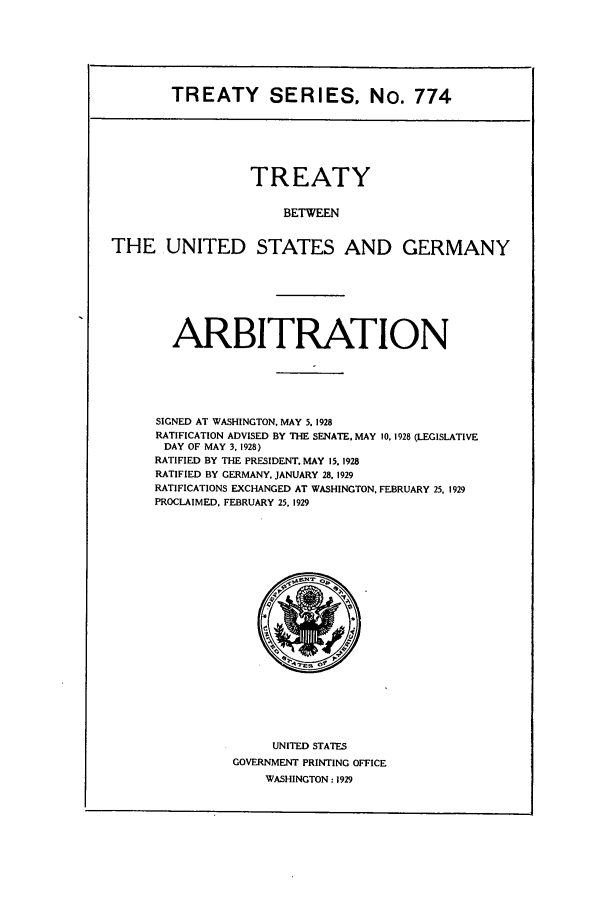 handle is hein.ustreaties/ts00774 and id is 1 raw text is: TREATY SERIES. No. 774
TREATY
BETWEEN
THE UNITED STATES AND GERMANY

ARBITRATION
SIGNED AT WASHINGTON, MAY 5. 1928
RATIFICATION ADVISED BY THE SENATE. MAY 10, 1928 (LEGISLATIVE
DAY OF MAY 3. 1928)
RATIFIED BY THE PRESIDENT. MAY 15. 1928
RATIFIED BY GERMANY, JANUARY 28, 1929
RATIFICATIONS EXCHANGED AT WASHINGTON, FEBRUARY 25, 1929
PROCLAIMED, FEBRUARY 25. 1929

UNITED STATES
GOVERNMENT PRINTING OFFICE
WASHINGTON: 1929


