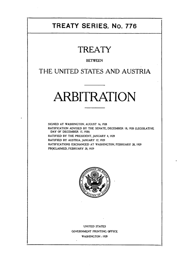 handle is hein.ustreaties/ts00776 and id is 1 raw text is: TREATY SERIES, No. 776
TREATY
BETWEEN
THE UNITED STATES AND AUSTRIA

ARBITRATION
SIGNED AT WASHINGTON. AUGUST 16, 1928
RATIFICATION ADVISED BY THE SENATE, DECEMBER 18. 1928 (LEGISLATIVE
DAY OF DECEMBER 17, 1928)
RATIFIED BY THE PRESIDENT, JANUARY 4, 1929
RATIFIED BY AUSTRIA. JANUARY 17. 1929
RATIFICATIONS EXCHANGED AT WASHINGTON. FEBRUARY 28, 1929
PROCLAIMED. FEBRUARY 28, 1929

UNITED STATES
GOVERNMENT PRINTING OFFICE
WASHINGTON: 1929


