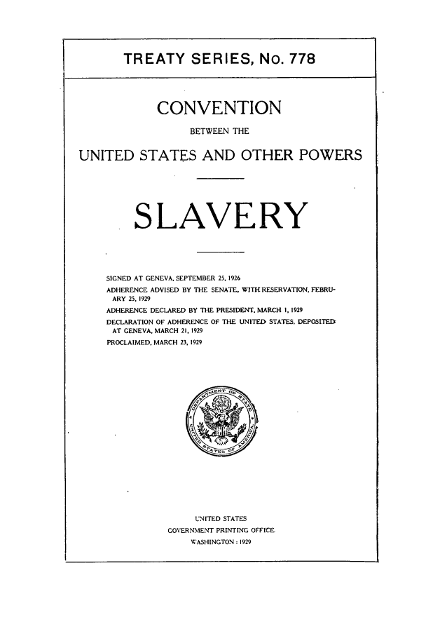 handle is hein.ustreaties/ts00778 and id is 1 raw text is: TREATY SERIES, No. 778
CONVENTION
BETWEEN THE
UNITED STATES AND OTHER POWERS
SLAVERY
SIGNED AT GENEVA. SEPTEMBER 25. 1926
ADHERENCE ADVISED BY THE SENATE, WITH RESERVATION. FEBRU-
ARY 25, 1929
ADHERENCE DECLARED BY THE PRESIDENT. MARCH 1, 1929
DECLARATION OF ADHERENCE OF THE UNITED STATES. DEPOSITED
AT GENEVA, MARCH 21, 1929
PROCLAIMED. MARCH 23, 1929

UNITED STATES
COVERNMENT PRINTING OFFICE
WASHINGTON : 1929


